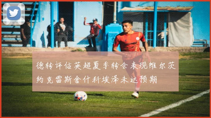 德转评估英超夏季转会表现维尔茨约克雷斯舍什科埃泽未达预期