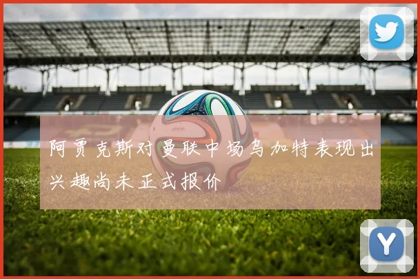 阿贾克斯对曼联中场乌加特表现出兴趣尚未正式报价