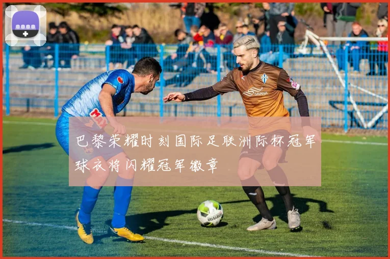 巴黎荣耀时刻国际足联洲际杯冠军球衣将闪耀冠军徽章