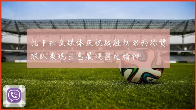 扎卡社交媒体庆祝战胜切尔西称赞球队表现出色展现团结精神