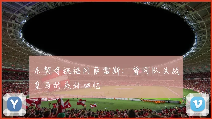 东契奇祝福冈萨雷斯：曾同队共战皇马的美好回忆