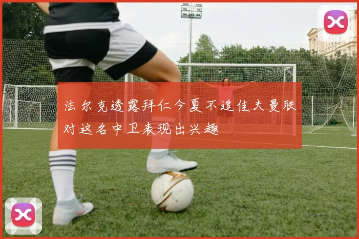 法尔克透露拜仁今夏不追佳夫曼联对这名中卫表现出兴趣