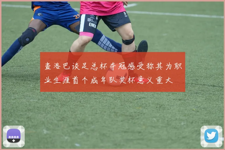 查洛巴谈足总杯夺冠感受称其为职业生涯首个成年队奖杯意义重大