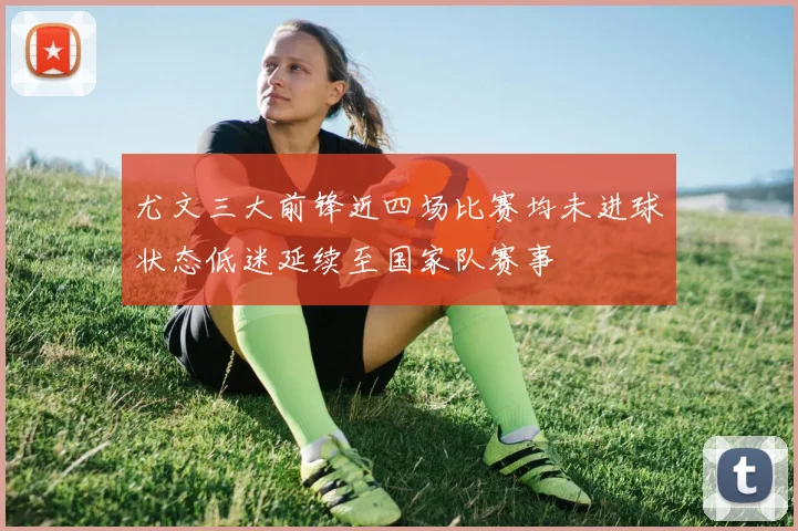 尤文三大前锋近四场比赛均未进球状态低迷延续至国家队赛事
