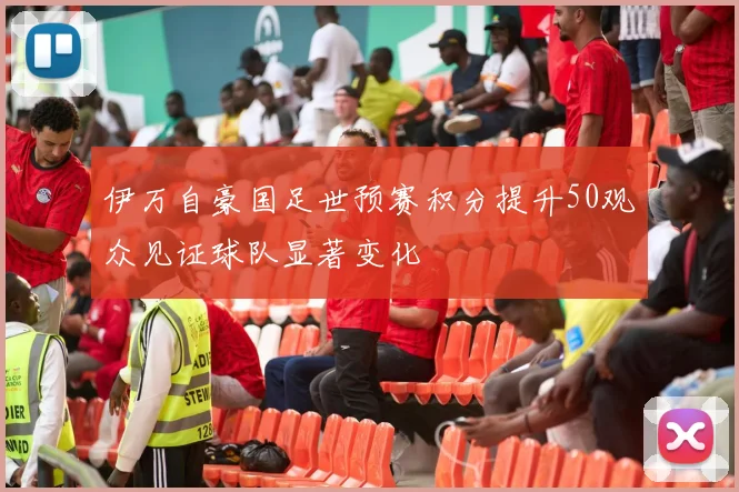 伊万自豪国足世预赛积分提升50观众见证球队显著变化