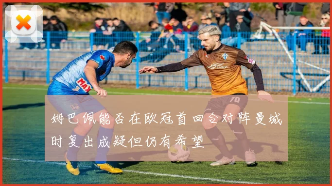 姆巴佩能否在欧冠首回合对阵曼城时复出成疑但仍有希望