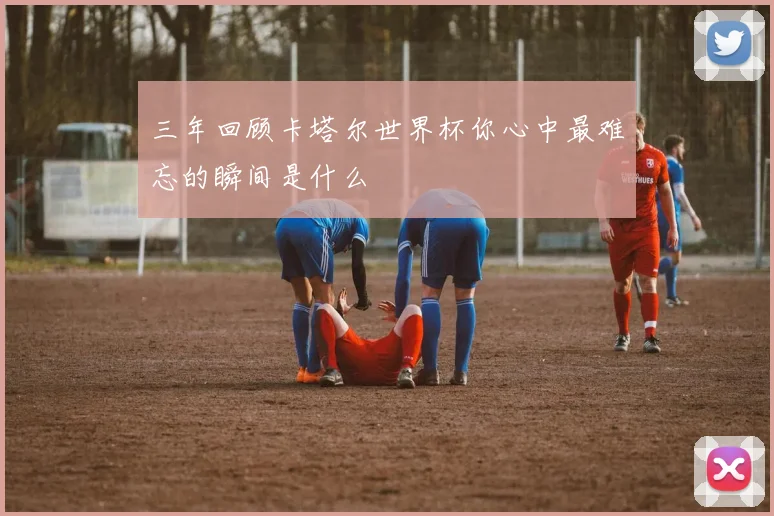 三年回顾卡塔尔世界杯你心中最难忘的瞬间是什么