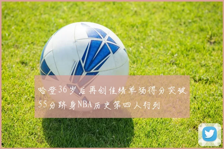 哈登36岁后再创佳绩单场得分突破55分跻身NBA历史第四人行列