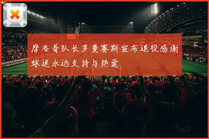 摩洛哥队长罗曼赛斯宣布退役感谢球迷永远支持与热爱
