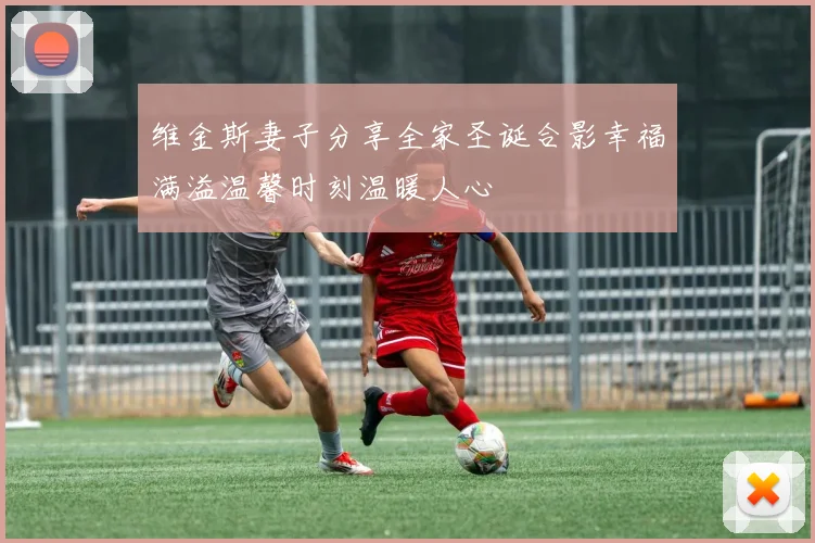 维金斯妻子分享全家圣诞合影幸福满溢温馨时刻温暖人心