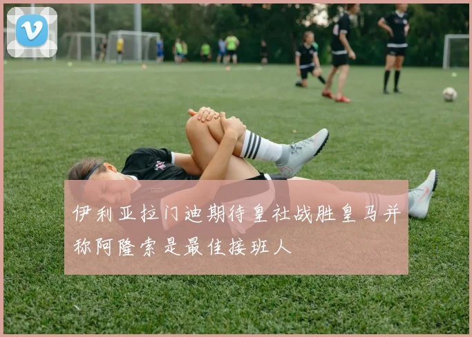 伊利亚拉门迪期待皇社战胜皇马并称阿隆索是最佳接班人