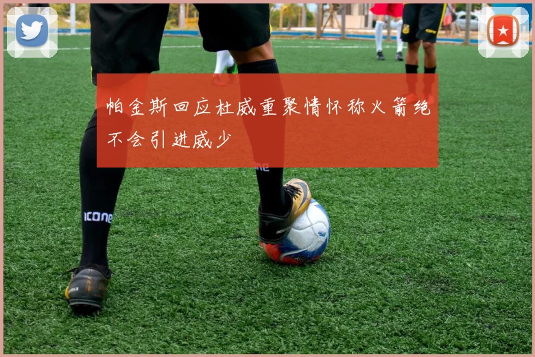 帕金斯回应杜威重聚情怀称火箭绝不会引进威少
