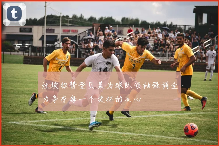杜埃称赞登贝莱为球队领袖强调全力争夺每一个奖杯的决心