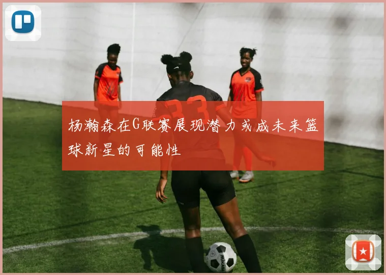 杨瀚森在G联赛展现潜力或成未来篮球新星的可能性