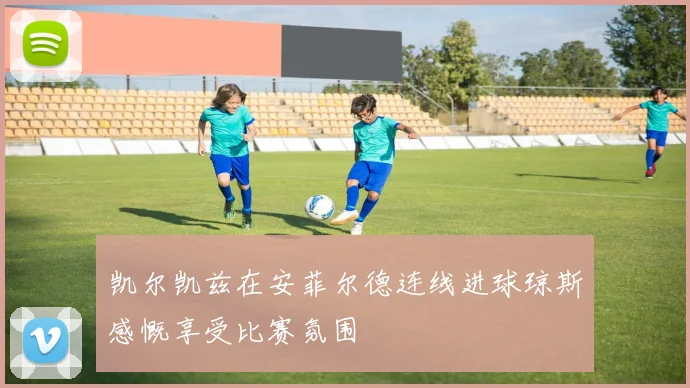 凯尔凯兹在安菲尔德连线进球琼斯感慨享受比赛氛围