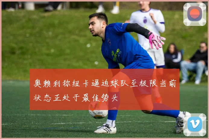 奥赖利称纽卡逼迫球队至极限当前状态正处于最佳势头