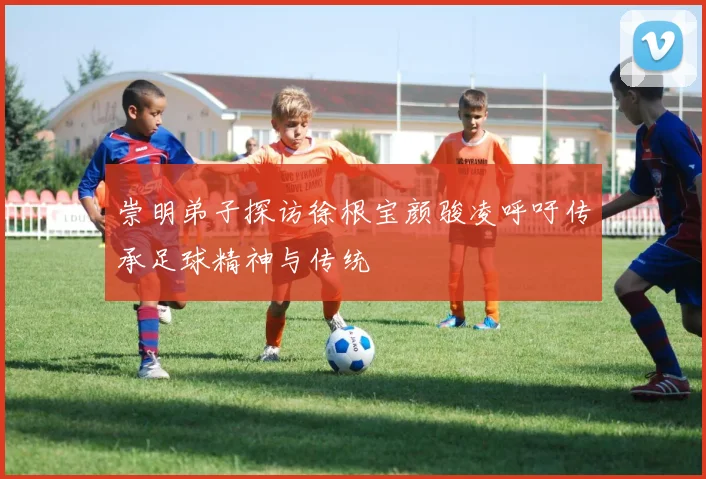 崇明弟子探访徐根宝颜骏凌呼吁传承足球精神与传统
