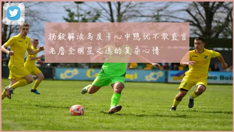 杨毅解读乌度卡心中隐忧不敢直言老詹全明星之选的复杂心情
