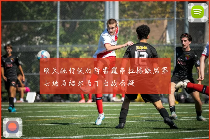 明天独行侠对阵雷霆弗拉格缺席第七场马绍尔马丁出战存疑
