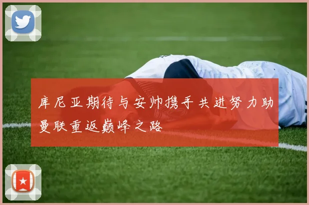 库尼亚期待与安帅携手共进努力助曼联重返巅峰之路