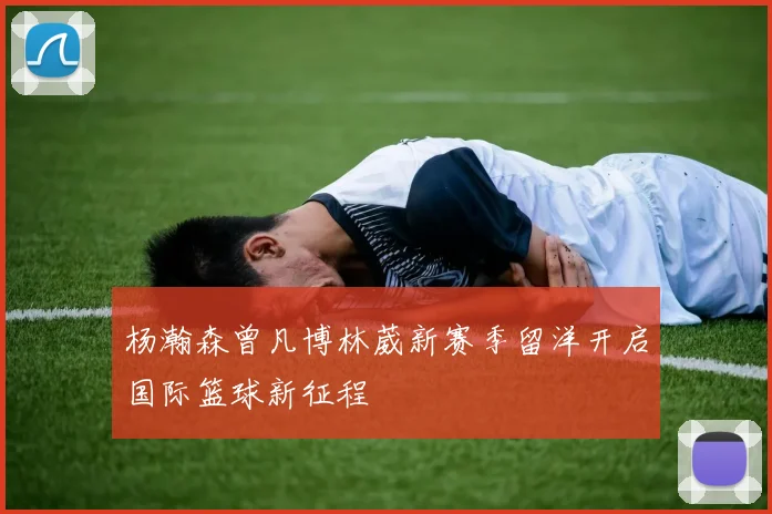 杨瀚森曾凡博林葳新赛季留洋开启国际篮球新征程