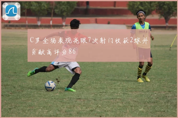 C罗全场表现亮眼7次射门收获2球并贡献高评分86
