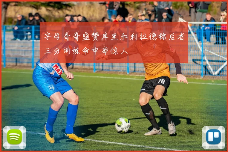 字母哥哥盛赞库里和利拉德称后者三分训练命中率惊人