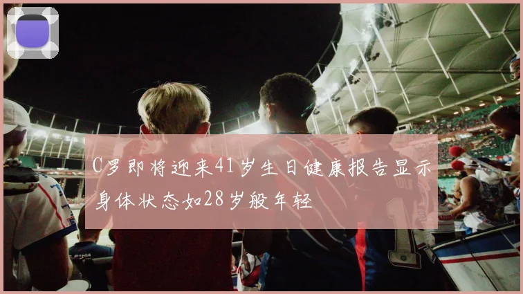 C罗即将迎来41岁生日健康报告显示身体状态如28岁般年轻