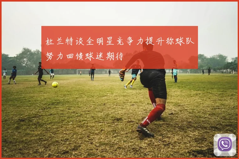 杜兰特谈全明星竞争力提升称球队努力回馈球迷期待