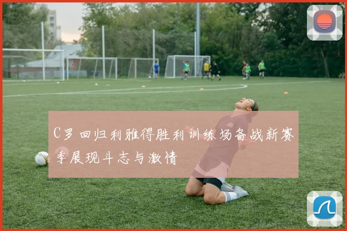 C罗回归利雅得胜利训练场备战新赛季展现斗志与激情