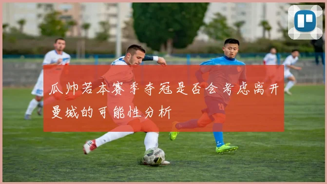瓜帅若本赛季夺冠是否会考虑离开曼城的可能性分析