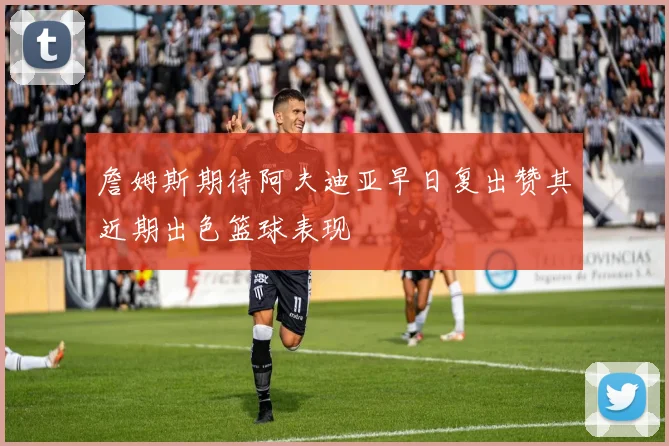 詹姆斯期待阿夫迪亚早日复出赞其近期出色篮球表现
