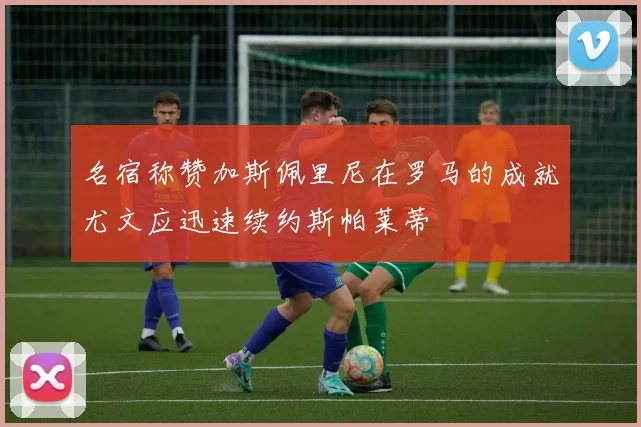 名宿称赞加斯佩里尼在罗马的成就尤文应迅速续约斯帕莱蒂