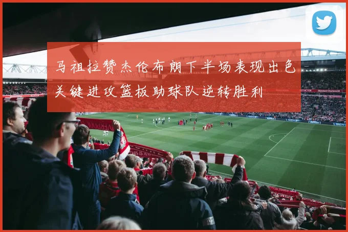 马祖拉赞杰伦布朗下半场表现出色关键进攻篮板助球队逆转胜利