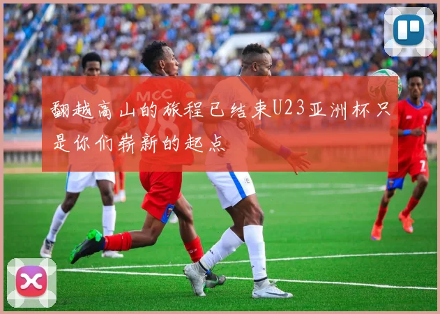 翻越高山的旅程已结束U23亚洲杯只是你们崭新的起点